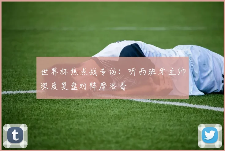 世界杯焦点战专访:听西班牙主帅深度复盘对阵摩洛哥
