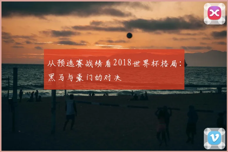从预选赛战绩看2018世界杯格局:黑马与豪门的对决