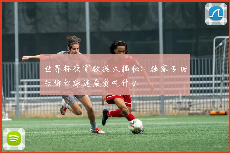 世界杯夜宵数据大揭秘:独家专访告诉你球迷最爱吃什么