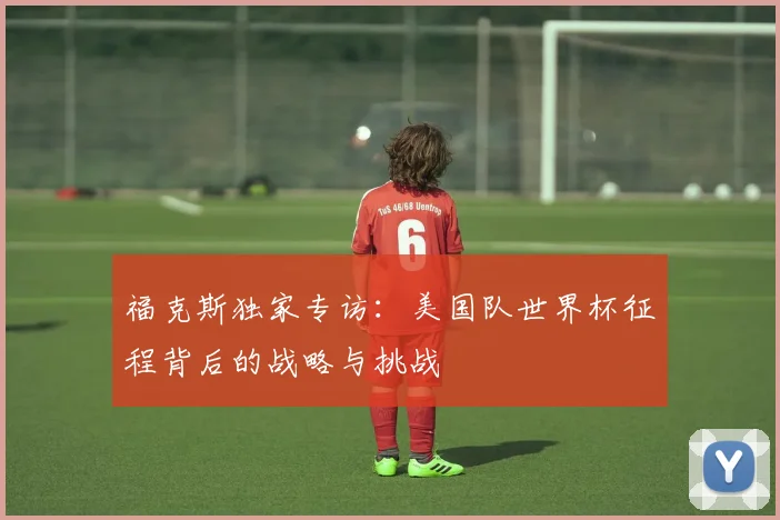 福克斯独家专访:美国队世界杯征程背后的战略与挑战