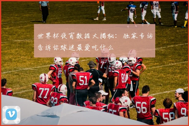 世界杯夜宵数据大揭秘:独家专访告诉你球迷最爱吃什么